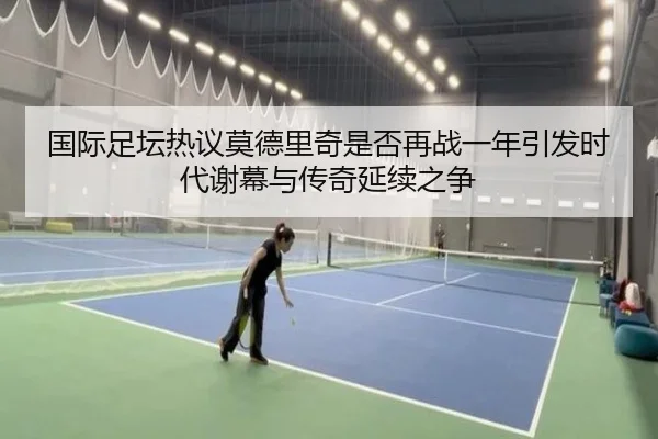 国际足坛热议莫德里奇是否再战一年引发时代谢幕与传奇延续之争